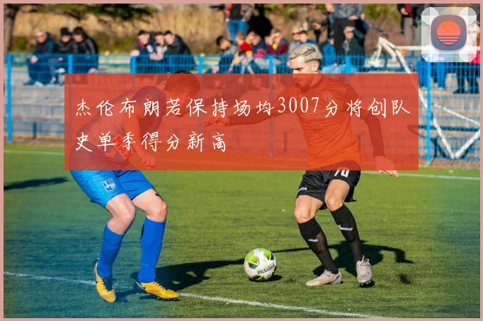 杰伦布朗若保持场均3007分将创队史单季得分新高