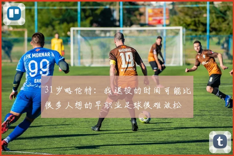 31岁略伦特：我退役的时间可能比很多人想的早职业足球很难放松