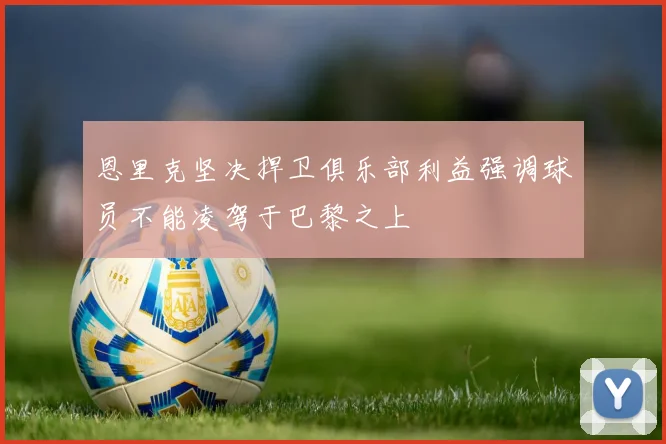 恩里克坚决捍卫俱乐部利益强调球员不能凌驾于巴黎之上