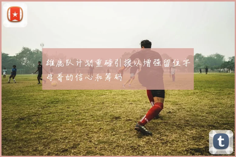 雄鹿队计划重磅引援以增强留住字母哥的信心和筹码