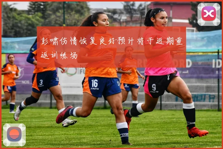 彭啸伤情恢复良好预计将于近期重返训练场