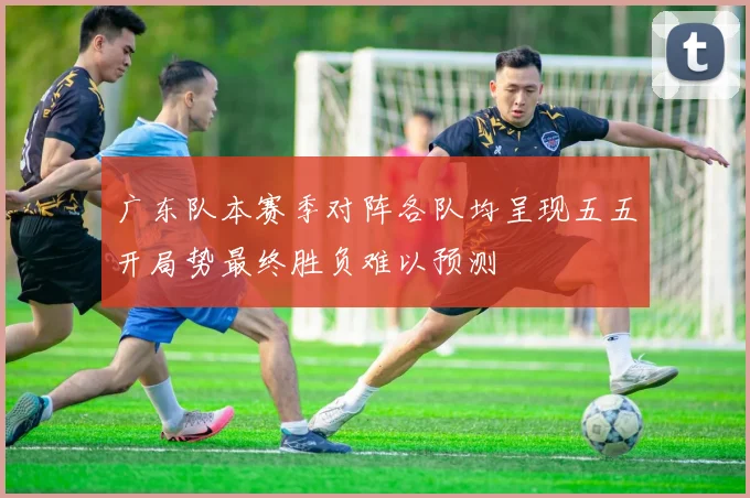 广东队本赛季对阵各队均呈现五五开局势最终胜负难以预测