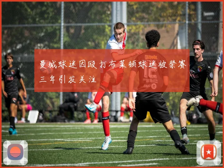 曼城球迷因殴打布莱顿球迷被禁赛三年引发关注