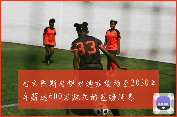 尤文图斯与伊尔迪兹续约至2030年年薪达600万欧元的重磅消息