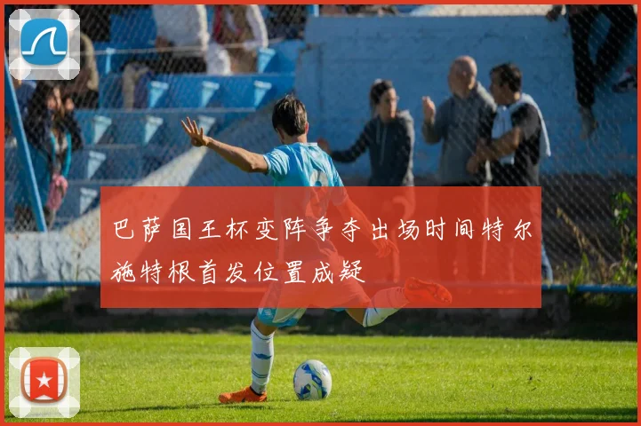 巴萨国王杯变阵争夺出场时间特尔施特根首发位置成疑