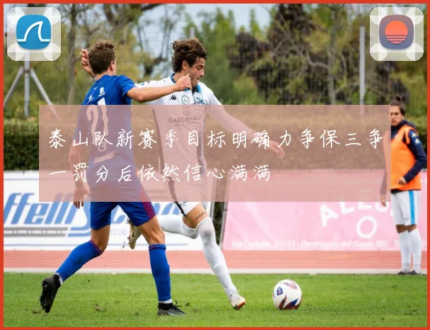 泰山队新赛季目标明确力争保三争一罚分后依然信心满满