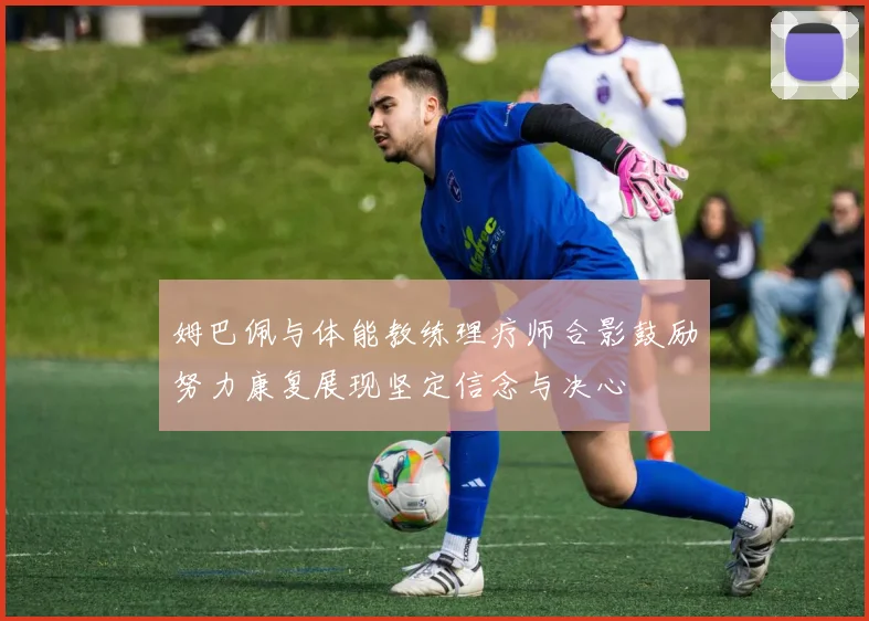 姆巴佩与体能教练理疗师合影鼓励努力康复展现坚定信念与决心