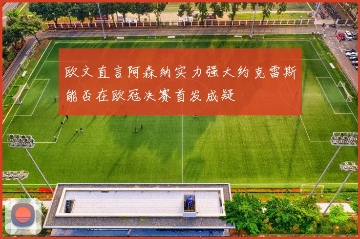 欧文直言阿森纳实力强大约克雷斯能否在欧冠决赛首发成疑