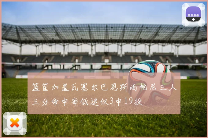 篮筐加盖瓦塞尔巴恩斯尚帕尼三人三分命中率低迷仅3中19投