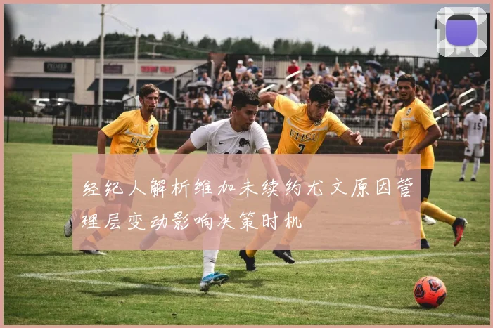 经纪人解析维加未续约尤文原因管理层变动影响决策时机