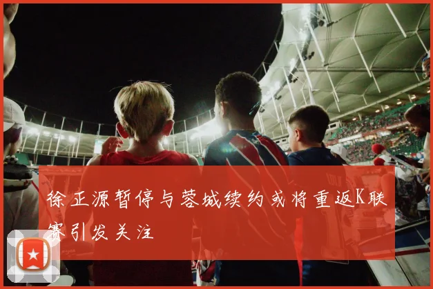 徐正源暂停与蓉城续约或将重返K联赛引发关注