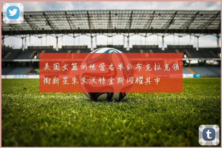 美国女篮训练营名单公布克拉克领衔新星朱朱沃特金斯闪耀其中