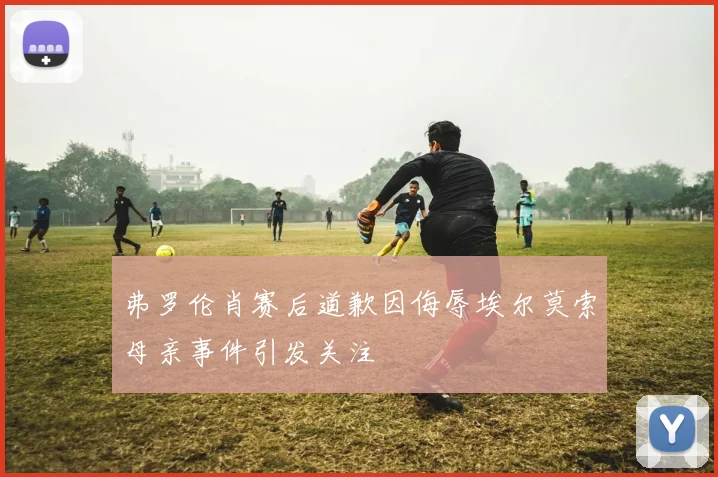 弗罗伦肖赛后道歉因侮辱埃尔莫索母亲事件引发关注