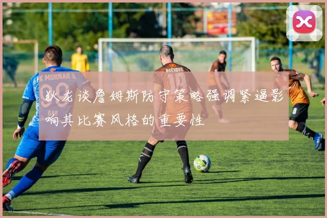 狄龙谈詹姆斯防守策略强调紧逼影响其比赛风格的重要性
