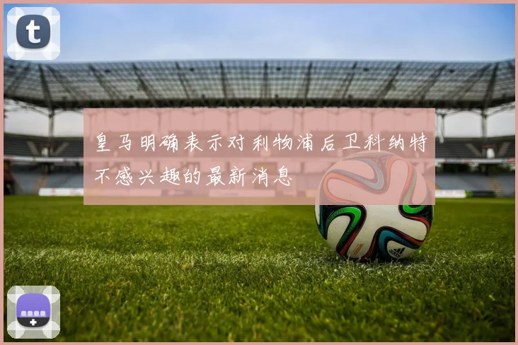 皇马明确表示对利物浦后卫科纳特不感兴趣的最新消息
