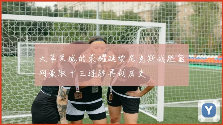 大苹果城的荣耀延续尼克斯战胜篮网豪取十三连胜再创历史