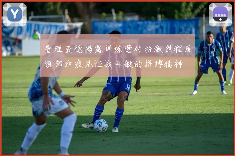 普理查德揭露训练营对抗激烈程度颈部血痕见证战斗般的拼搏精神