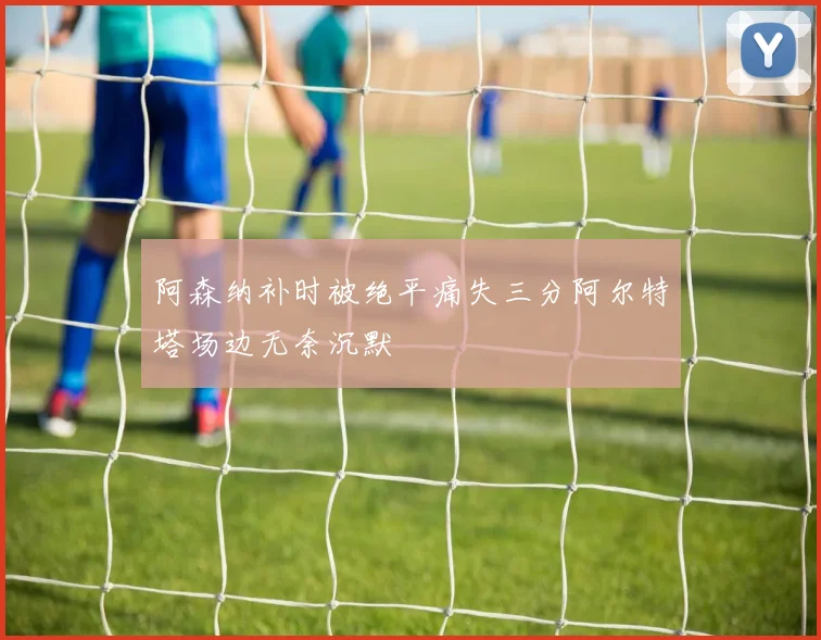 阿森纳补时被绝平痛失三分阿尔特塔场边无奈沉默