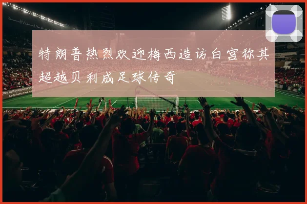 特朗普热烈欢迎梅西造访白宫称其超越贝利成足球传奇
