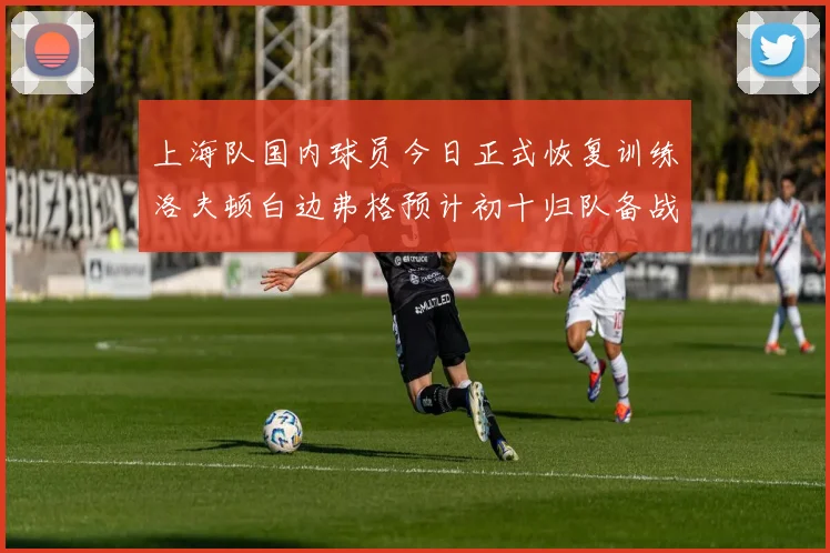 上海队国内球员今日正式恢复训练洛夫顿白边弗格预计初十归队备战新赛季