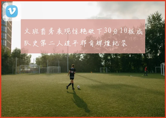 文班首秀表现惊艳砍下30分10板成队史第二人追平邓肯辉煌纪录