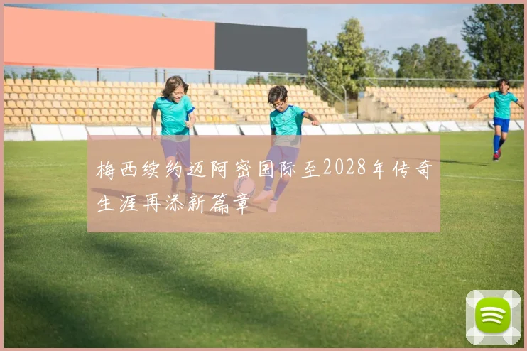 梅西续约迈阿密国际至2028年传奇生涯再添新篇章