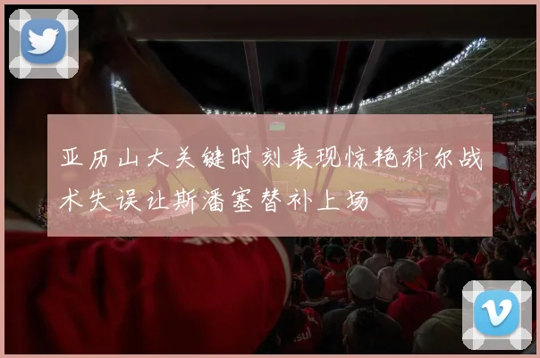 亚历山大关键时刻表现惊艳科尔战术失误让斯潘塞替补上场