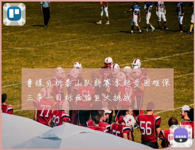 鲁媒分析泰山队新赛季起步困难保三争一目标面临巨大挑战