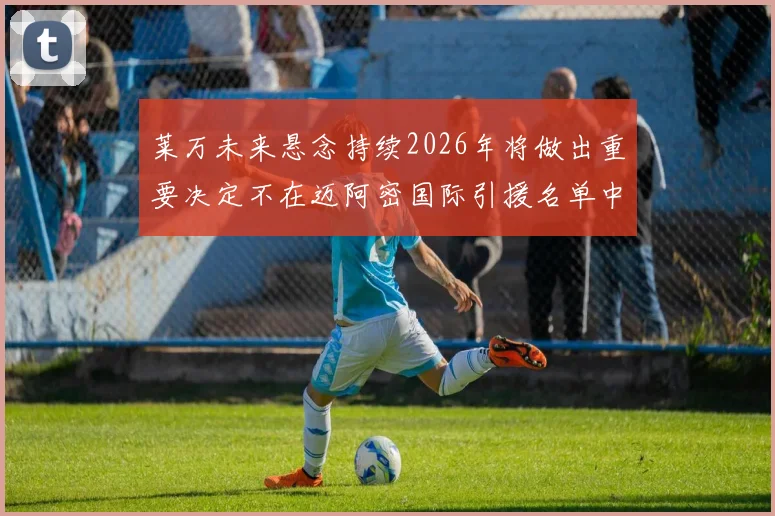 莱万未来悬念持续2026年将做出重要决定不在迈阿密国际引援名单中