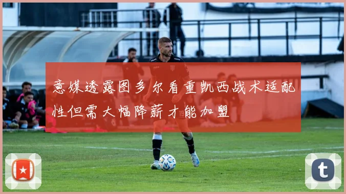 意媒透露图多尔看重凯西战术适配性但需大幅降薪才能加盟