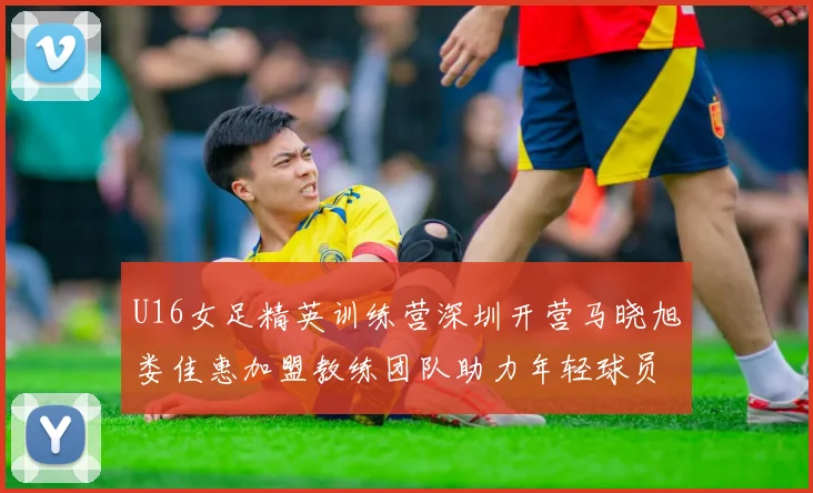 U16女足精英训练营深圳开营马晓旭娄佳惠加盟教练团队助力年轻球员成长