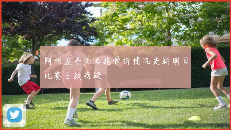 阿伦左手无名指骨折情况更新明日比赛出战存疑
