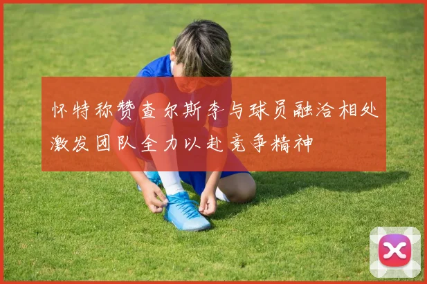 怀特称赞查尔斯李与球员融洽相处激发团队全力以赴竞争精神