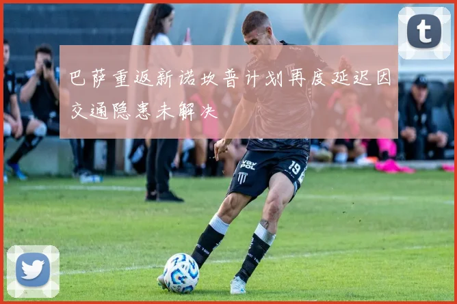 巴萨重返新诺坎普计划再度延迟因交通隐患未解决